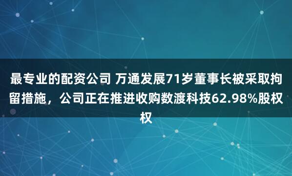 最专业的配资公司 万通发展71岁董事长被采取拘留措施，公司正在推进收购数渡科技62.98%股权