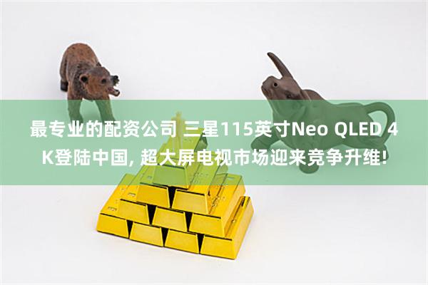 最专业的配资公司 三星115英寸Neo QLED 4K登陆中国, 超大屏电视市场迎来竞争升维!