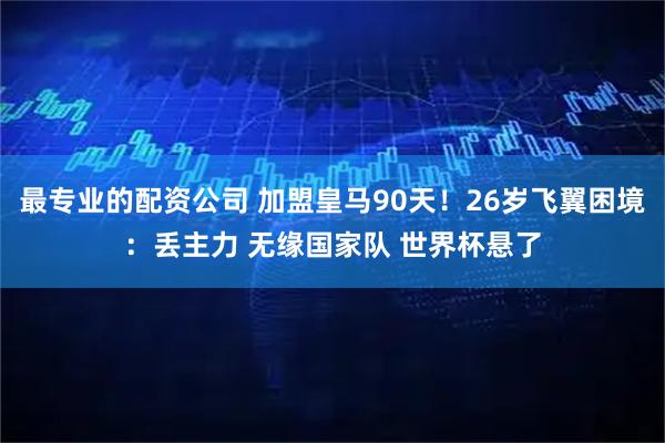 最专业的配资公司 加盟皇马90天！26岁飞翼困境：丢主力 无缘国家队 世界杯悬了