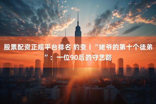 股票配资正规平台排名 豹变丨“姥爷的第十个徒弟”：一位90后的守艺路