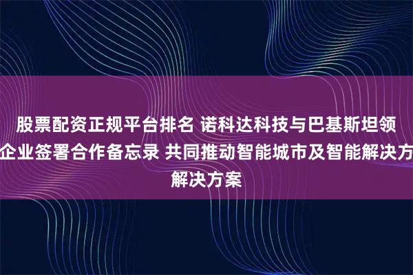 股票配资正规平台排名 诺科达科技与巴基斯坦领先企业签署合作备忘录 共同推动智能城市及智能解决方案