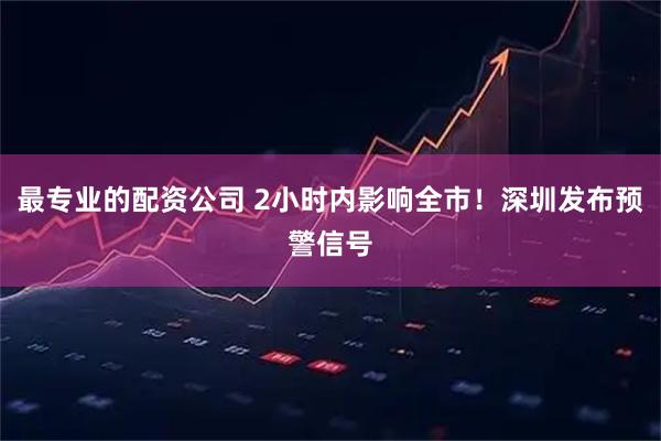 最专业的配资公司 2小时内影响全市！深圳发布预警信号