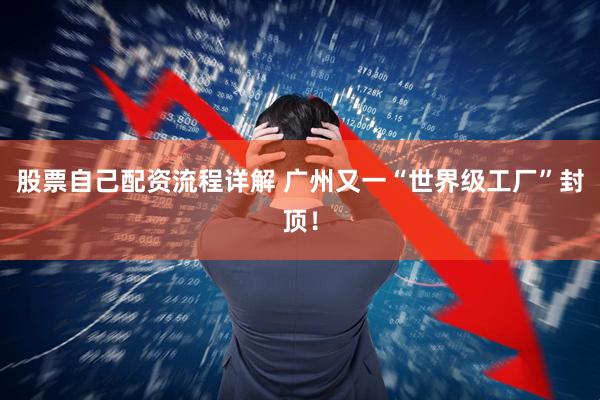 股票自己配资流程详解 广州又一“世界级工厂”封顶！