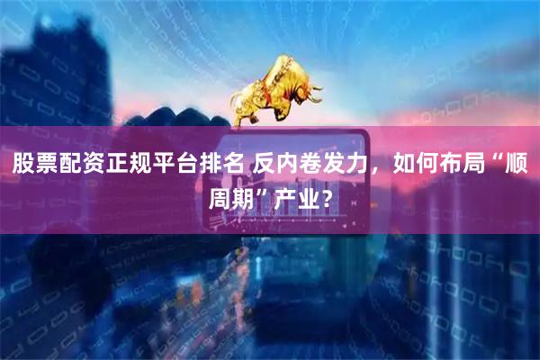 股票配资正规平台排名 反内卷发力，如何布局“顺周期”产业？