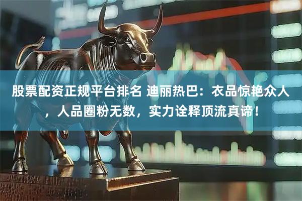 股票配资正规平台排名 迪丽热巴：衣品惊艳众人，人品圈粉无数，实力诠释顶流真谛！