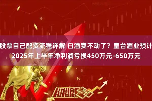 股票自己配资流程详解 白酒卖不动了？皇台酒业预计2025年上半年净利润亏损450万元-650万元
