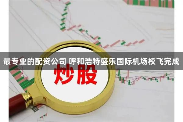 最专业的配资公司 呼和浩特盛乐国际机场校飞完成