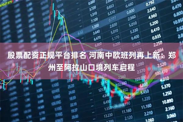 股票配资正规平台排名 河南中欧班列再上新：郑州至阿拉山口境列车启程