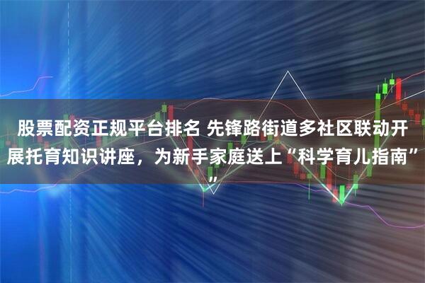 股票配资正规平台排名 先锋路街道多社区联动开展托育知识讲座，为新手家庭送上“科学育儿指南”