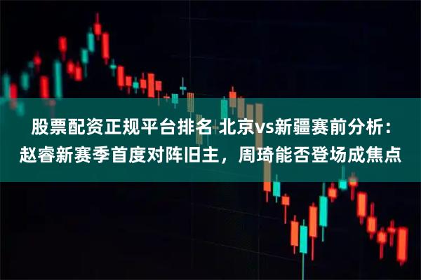 股票配资正规平台排名 北京vs新疆赛前分析：赵睿新赛季首度对阵旧主，周琦能否登场成焦点
