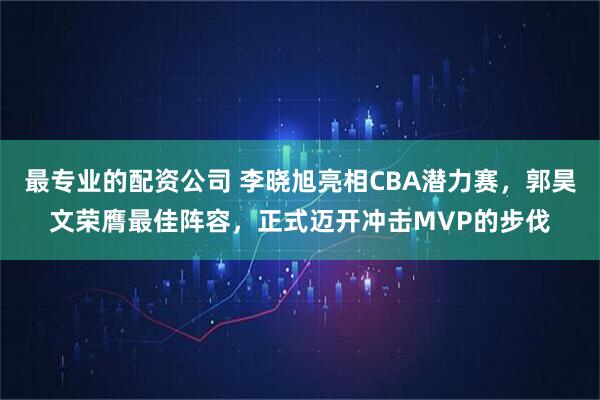 最专业的配资公司 李晓旭亮相CBA潜力赛，郭昊文荣膺最佳阵容，正式迈开冲击MVP的步伐