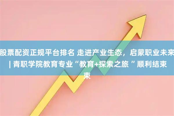 股票配资正规平台排名 走进产业生态，启蒙职业未来 | 青职学院教育专业“教育+探索之旅 ”顺利结束