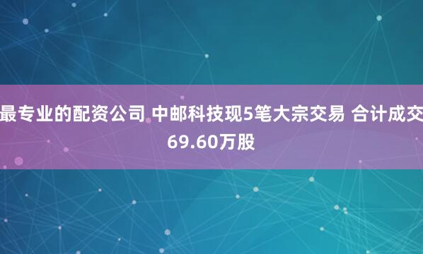 最专业的配资公司 中邮科技现5笔大宗交易 合计成交69.60万股