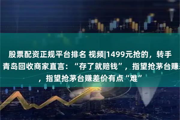 股票配资正规平台排名 视频|1499元抢的，转手回收1450元，青岛回收商家直言：“存了就赔钱”，指望抢茅台赚差价有点“难”