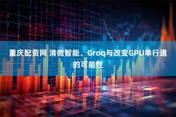 重庆配资网 清微智能、Groq与改变GPU单行道的可能性