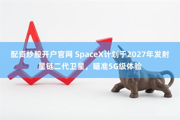 配资炒股开户官网 SpaceX计划于2027年发射星链二代卫星，瞄准5G级体验