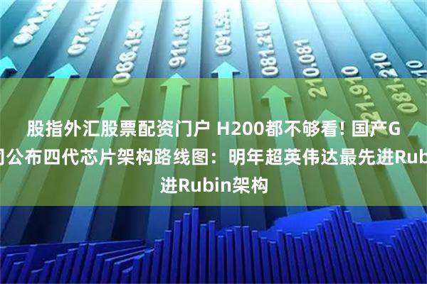 股指外汇股票配资门户 H200都不够看! 国产GPU公司公布四代芯片架构路线图：明年超英伟达最先进Rubin架构