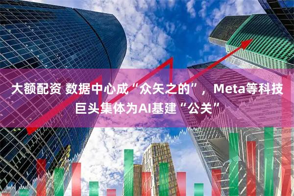 大额配资 数据中心成“众矢之的”，Meta等科技巨头集体为AI基建“公关”