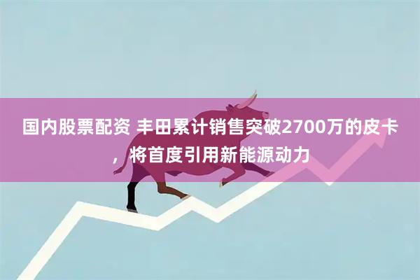 国内股票配资 丰田累计销售突破2700万的皮卡，将首度引用新能源动力