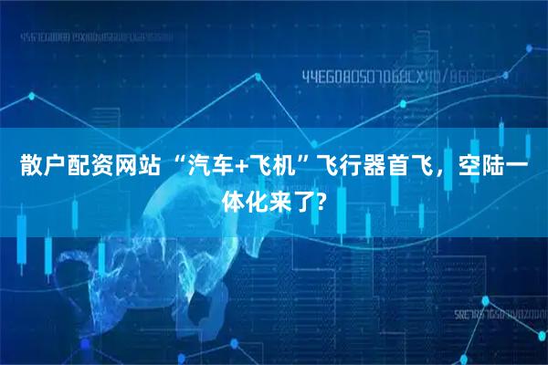 散户配资网站 “汽车+飞机”飞行器首飞，空陆一体化来了?