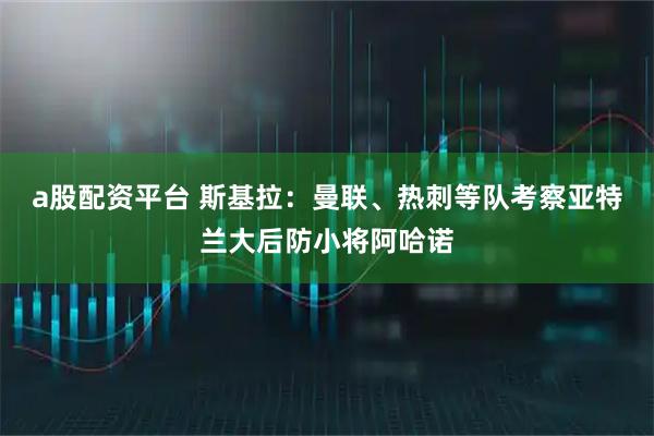 a股配资平台 斯基拉：曼联、热刺等队考察亚特兰大后防小将阿哈诺