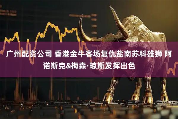 广州配资公司 香港金牛客场复仇盐南苏科雄狮 阿诺斯克&梅森·琼斯发挥出色
