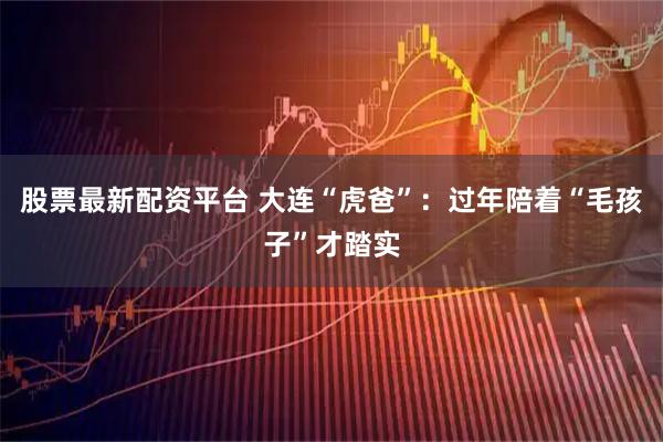 股票最新配资平台 大连“虎爸”：过年陪着“毛孩子”才踏实