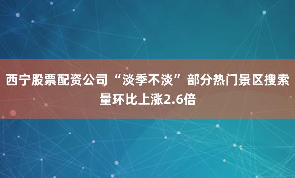 西宁股票配资公司 “淡季不淡” 部分热门景区搜索量环比上涨2.6倍