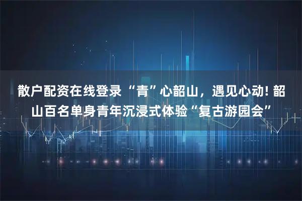 散户配资在线登录 “青”心韶山，遇见心动! 韶山百名单身青年沉浸式体验“复古游园会”