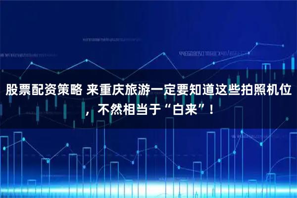 股票配资策略 来重庆旅游一定要知道这些拍照机位，不然相当于“白来”！