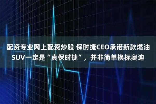 配资专业网上配资炒股 保时捷CEO承诺新款燃油SUV一定是“真保时捷”，并非简单换标奥迪