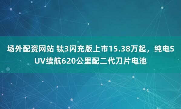 场外配资网站 钛3闪充版上市15.38万起，纯电SUV续航620公里配二代刀片电池