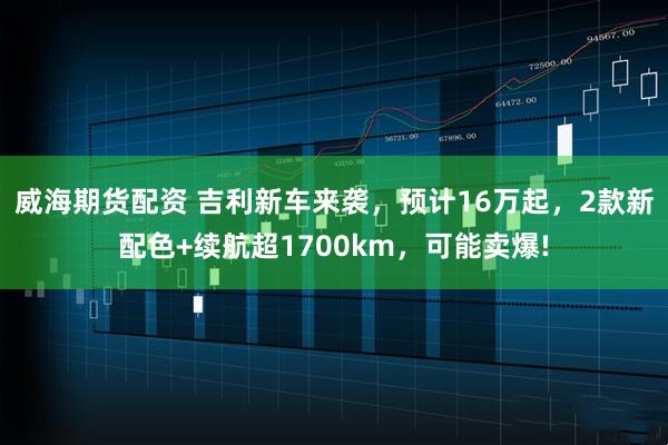 威海期货配资 吉利新车来袭，预计16万起，2款新配色+续航超1700km，可能卖爆!