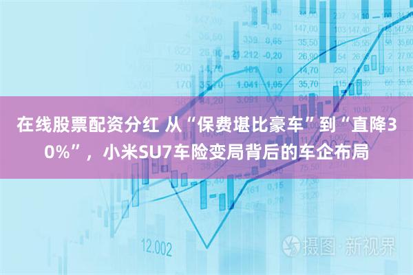 在线股票配资分红 从“保费堪比豪车”到“直降30%”，小米SU7车险变局背后的车企布局