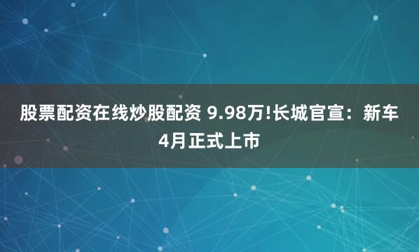股票配资在线炒股配资 9.98万!长城官宣：新车4月正式上市