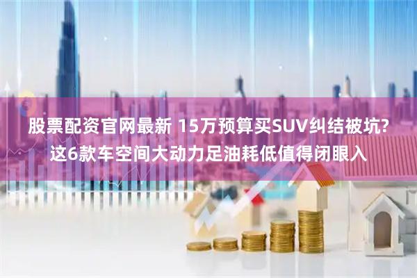 股票配资官网最新 15万预算买SUV纠结被坑?这6款车空间大动力足油耗低值得闭眼入