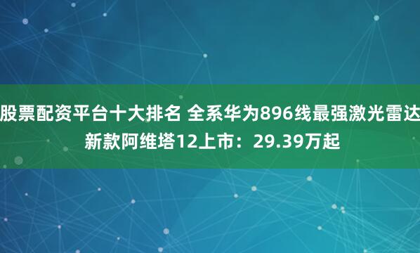 股票配资平台十大排名 全系华为896线最强激光雷达 新款阿维塔12上市：29.39万起