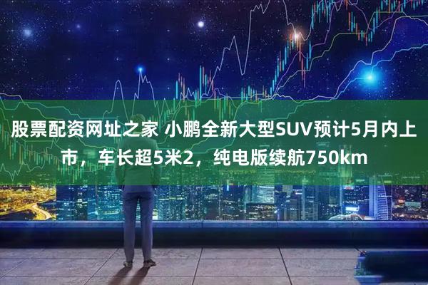 股票配资网址之家 小鹏全新大型SUV预计5月内上市，车长超5米2，纯电版续航750km