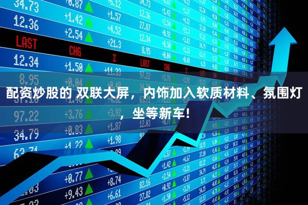 配资炒股的 双联大屏，内饰加入软质材料、氛围灯，坐等新车!