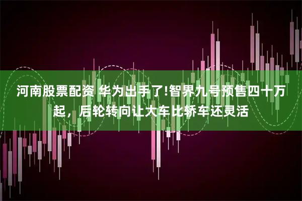 河南股票配资 华为出手了!智界九号预售四十万起，后轮转向让大车比轿车还灵活